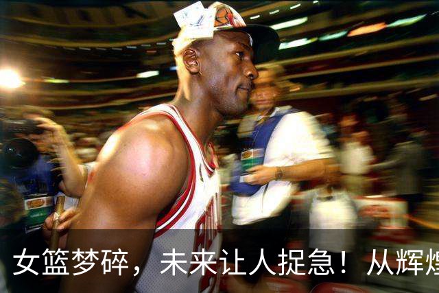 女篮梦碎，未来让人捉急！从辉煌到哀愁的变迁
